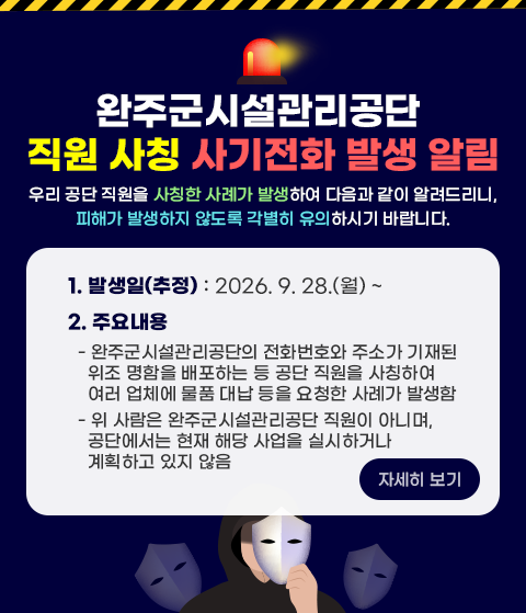 완주군시설관리공단 직원 사칭 사기전화 발생 알림
우리 공단 직원을 사칭한 사례가 발생하여 다음과 같이 알려드리니, 
피해가 발생하지 않도록 각별히 유의하시기 바랍니다. 
1. 발생일(추정) : 2026. 4. 29.(수) ~
2. 주요내용
  - 완주군시설관리공단의 전화번호와 주소가 기재된 위조 명함을 배포하는 등 공단 직원을 사칭하여 여러 업체에 물품 대납 등을 요청한 사례가 발생함 
  - 위 사람은 완주군시설관리공단 직원이 아니며, 공단에서는 현재 해당 사업을 실시하거나 계획하고 있지 않음 
자세히 보기